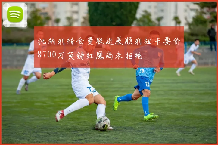 托纳利转会曼联进展顺利纽卡要价8700万英镑红魔尚未拒绝