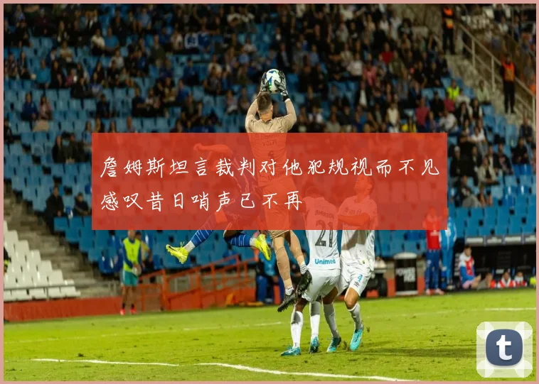 詹姆斯坦言裁判对他犯规视而不见感叹昔日哨声已不再