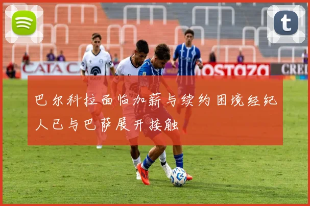 巴尔科拉面临加薪与续约困境经纪人已与巴萨展开接触