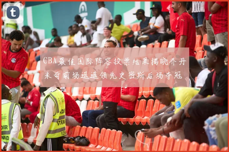 CBA最佳国际阵容投票结果揭晓乔丹米奇前场遥遥领先史密斯后场夺冠