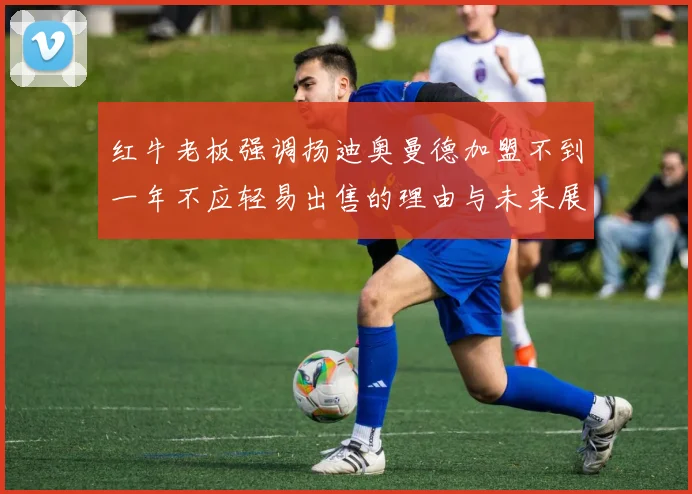 红牛老板强调扬迪奥曼德加盟不到一年不应轻易出售的理由与未来展望