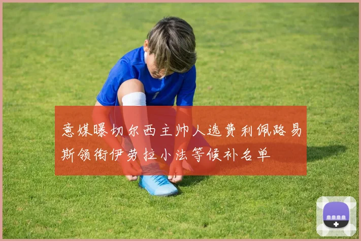 意媒曝切尔西主帅人选费利佩路易斯领衔伊劳拉小法等候补名单