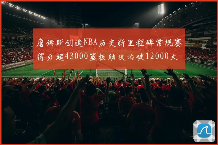 詹姆斯创造NBA历史新里程碑常规赛得分超43000篮板助攻均破12000大关