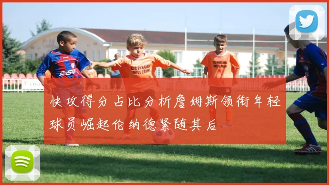 快攻得分占比分析詹姆斯领衔年轻球员崛起伦纳德紧随其后