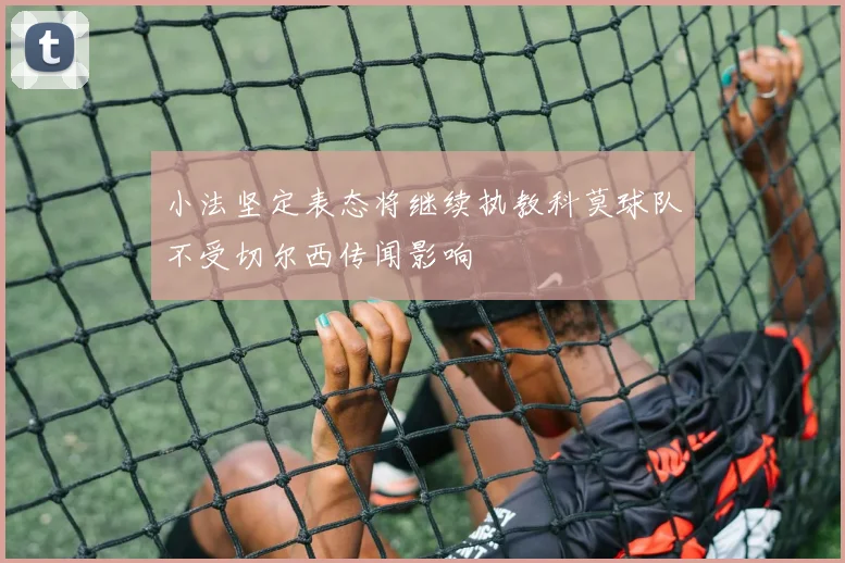 小法坚定表态将继续执教科莫球队不受切尔西传闻影响