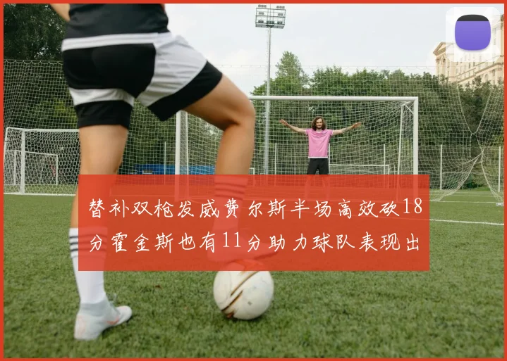 替补双枪发威费尔斯半场高效砍18分霍金斯也有11分助力球队表现出色