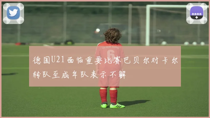 德国U21面临重要比赛巴贝尔对卡尔转队至成年队表示不解