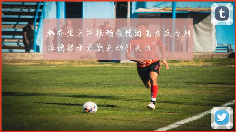 韩乔生点评杨瀚森情商高女友与利拉德孩子亲密互动引关注