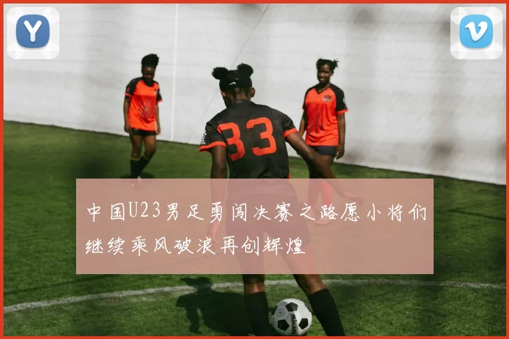中国U23男足勇闯决赛之路愿小将们继续乘风破浪再创辉煌