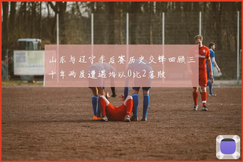 山东与辽宁季后赛历史交锋回顾三十年两度遭遇均以0比2落败