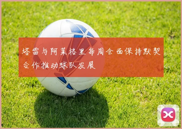 塔雷与阿莱格里每周会面保持默契合作推动球队发展