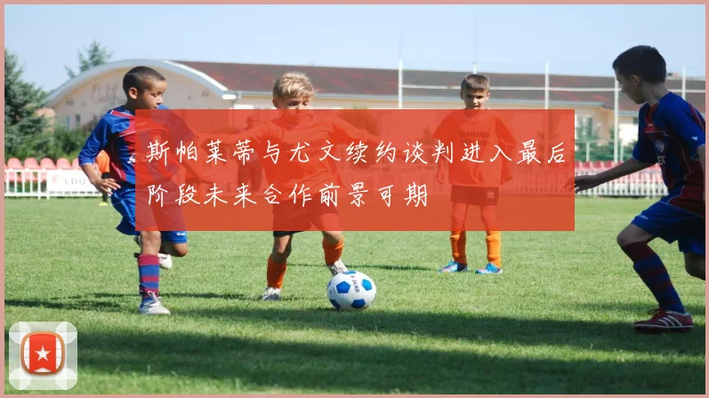 斯帕莱蒂与尤文续约谈判进入最后阶段未来合作前景可期